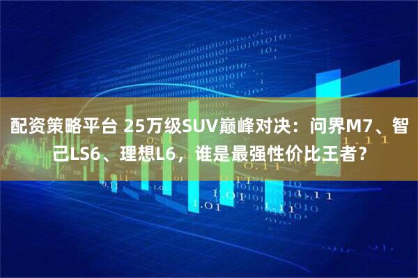 配资策略平台 25万级SUV巅峰对决：问界M7、智己LS6、理想L6，谁是最强性价比王者？