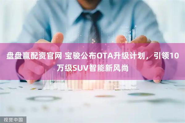盘盘赢配资官网 宝骏公布OTA升级计划，引领10万级SUV智能新风尚