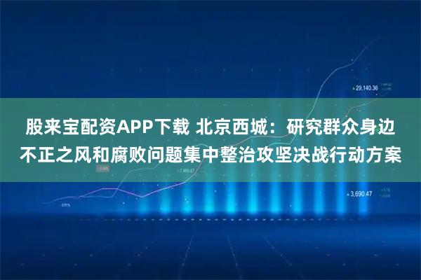 股来宝配资APP下载 北京西城：研究群众身边不正之风和腐败问题集中整治攻坚决战行动方案