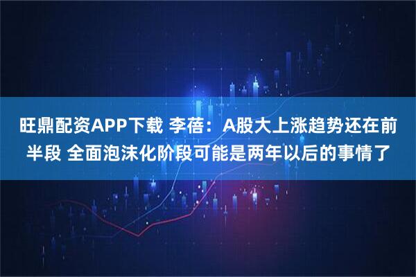 旺鼎配资APP下载 李蓓：A股大上涨趋势还在前半段 全面泡沫化阶段可能是两年以后的事情了