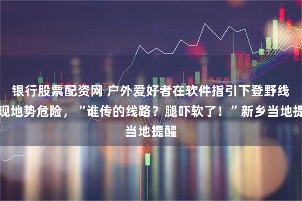 银行股票配资网 户外爱好者在软件指引下登野线发现地势危险，“谁传的线路？腿吓软了！”新乡当地提醒