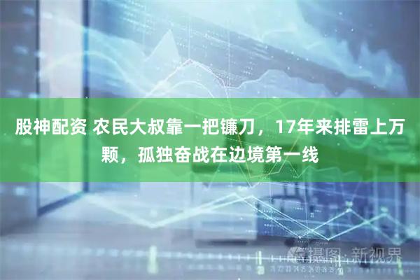 股神配资 农民大叔靠一把镰刀，17年来排雷上万颗，孤独奋战在边境第一线