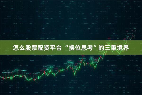 怎么股票配资平台 “换位思考”的三重境界